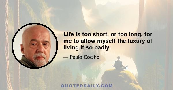 Life is too short, or too long, for me to allow myself the luxury of living it so badly.