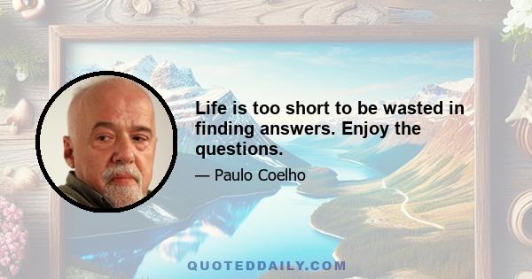 Life is too short to be wasted in finding answers. Enjoy the questions.