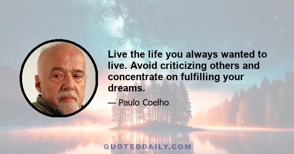 Live the life you always wanted to live. Avoid criticizing others and concentrate on fulfilling your dreams.