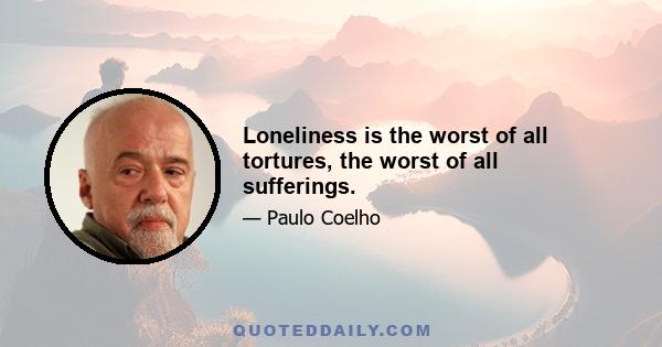 Loneliness is the worst of all tortures, the worst of all sufferings.