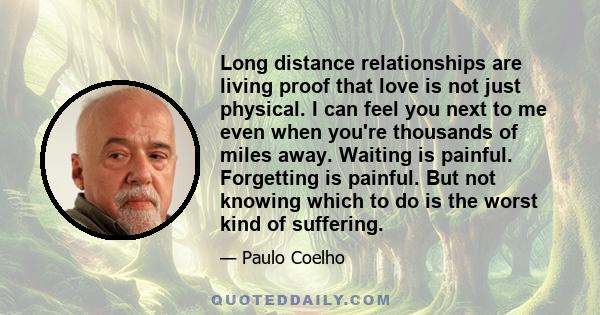 Long distance relationships are living proof that love is not just physical. I can feel you next to me even when you're thousands of miles away. Waiting is painful. Forgetting is painful. But not knowing which to do is