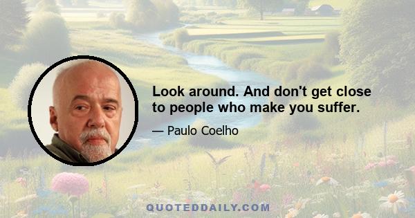 Look around. And don't get close to people who make you suffer.