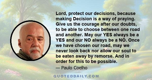 Lord, protect our decisions, because making Decision is a way of praying. Give us the courage after our doubts, to be able to choose between one road and another. May our YES always be a YES and our NO always be a NO.