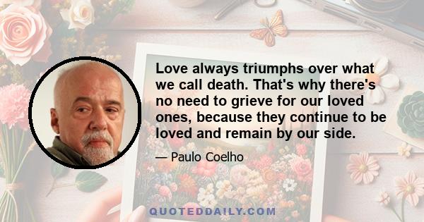 Love always triumphs over what we call death. That's why there's no need to grieve for our loved ones, because they continue to be loved and remain by our side.