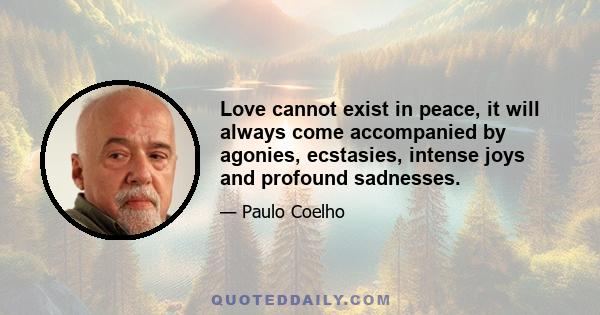 Love cannot exist in peace, it will always come accompanied by agonies, ecstasies, intense joys and profound sadnesses.