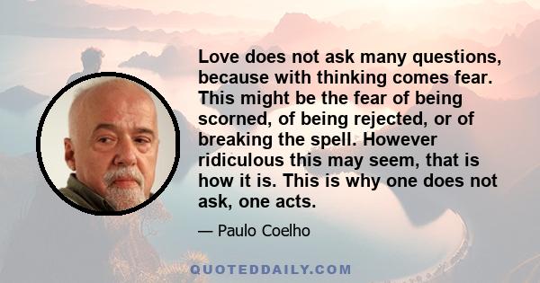 Love does not ask many questions, because with thinking comes fear. This might be the fear of being scorned, of being rejected, or of breaking the spell. However ridiculous this may seem, that is how it is. This is why