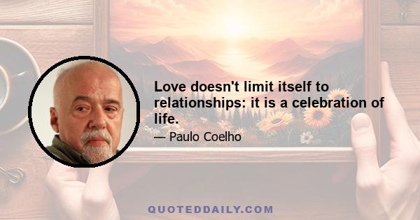 Love doesn't limit itself to relationships: it is a celebration of life.