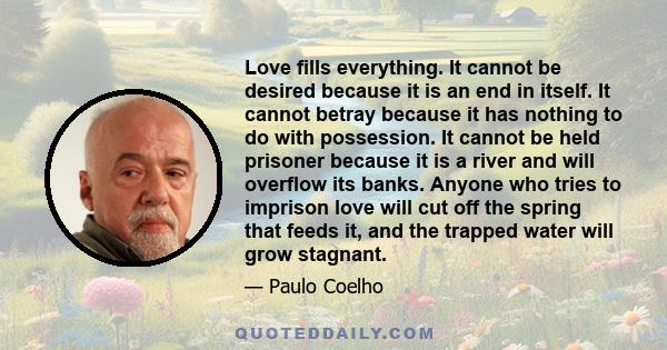 Love fills everything. It cannot be desired because it is an end in itself. It cannot betray because it has nothing to do with possession. It cannot be held prisoner because it is a river and will overflow its banks.