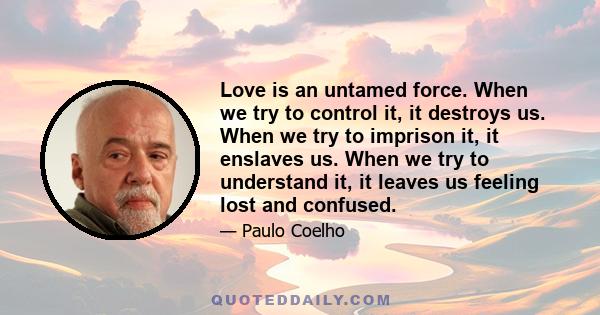 Love is an untamed force. When we try to control it, it destroys us. When we try to imprison it, it enslaves us. When we try to understand it, it leaves us feeling lost and confused.