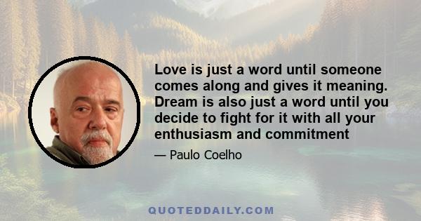 Love is just a word until someone comes along and gives it meaning. Dream is also just a word until you decide to fight for it with all your enthusiasm and commitment