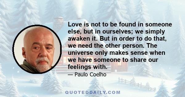 Love is not to be found in someone else, but in ourselves; we simply awaken it. But in order to do that, we need the other person. The universe only makes sense when we have someone to share our feelings with.