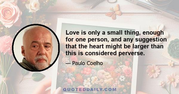 Love is only a small thing, enough for one person, and any suggestion that the heart might be larger than this is considered perverse.