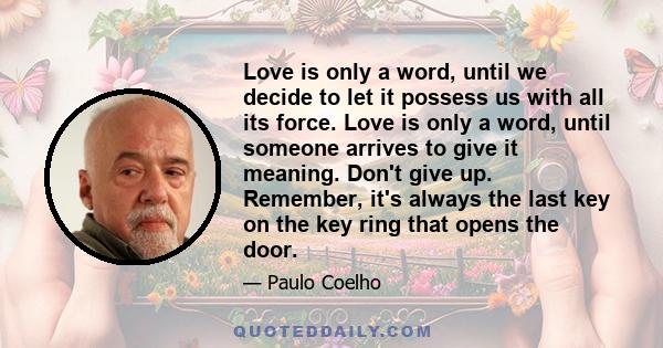 Love is only a word, until we decide to let it possess us with all its force. Love is only a word, until someone arrives to give it meaning. Don't give up. Remember, it's always the last key on the key ring that opens