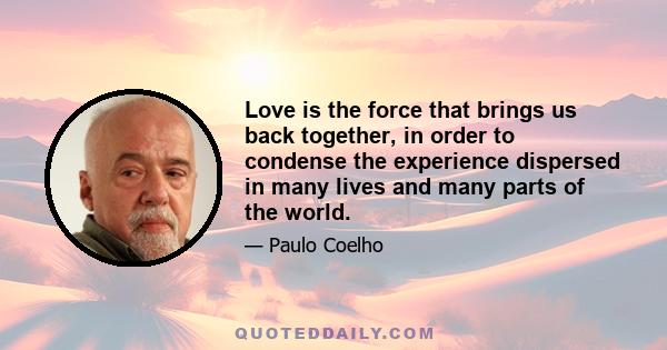 Love is the force that brings us back together, in order to condense the experience dispersed in many lives and many parts of the world.