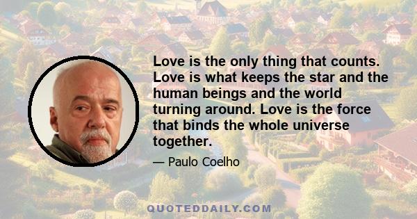 Love is the only thing that counts. Love is what keeps the star and the human beings and the world turning around. Love is the force that binds the whole universe together.