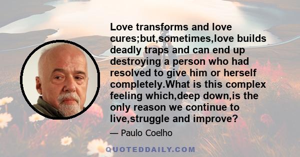 Love transforms and love cures;but,sometimes,love builds deadly traps and can end up destroying a person who had resolved to give him or herself completely.What is this complex feeling which,deep down,is the only reason 