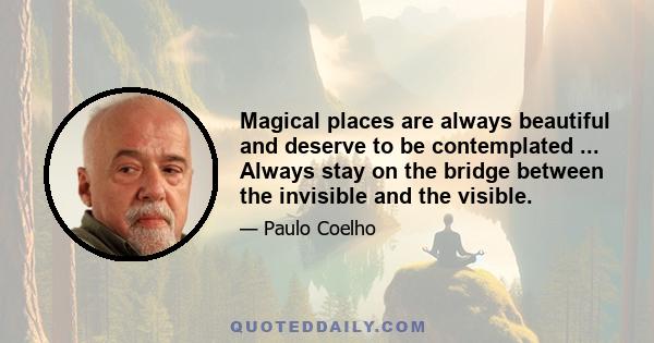 Magical places are always beautiful and deserve to be contemplated ... Always stay on the bridge between the invisible and the visible.