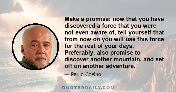 Make a promise: now that you have discovered a force that you were not even aware of, tell yourself that from now on you will use this force for the rest of your days. Preferably, also promise to discover another