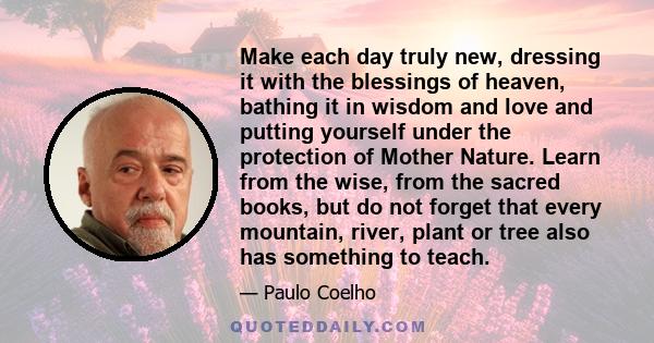 Make each day truly new, dressing it with the blessings of heaven, bathing it in wisdom and love and putting yourself under the protection of Mother Nature. Learn from the wise, from the sacred books, but do not forget