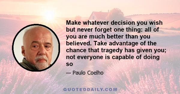 Make whatever decision you wish but never forget one thing: all of you are much better than you believed. Take advantage of the chance that tragedy has given you; not everyone is capable of doing so