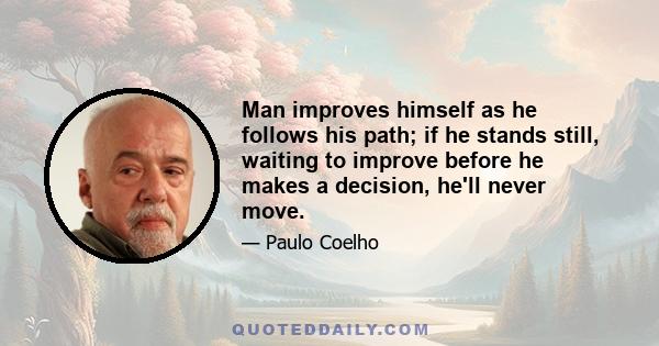 Man improves himself as he follows his path; if he stands still, waiting to improve before he makes a decision, he'll never move.