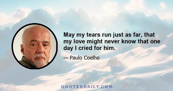 May my tears run just as far, that my love might never know that one day I cried for him.