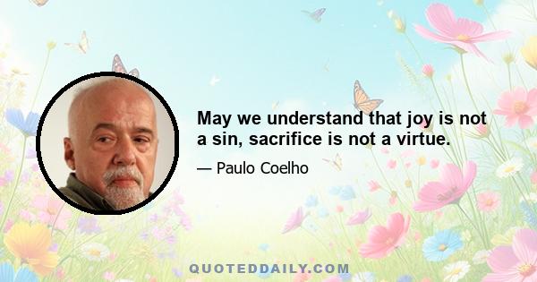 May we understand that joy is not a sin, sacrifice is not a virtue.