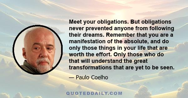 Meet your obligations. But obligations never prevented anyone from following their dreams. Remember that you are a manifestation of the absolute, and do only those things in your life that are worth the effort. Only