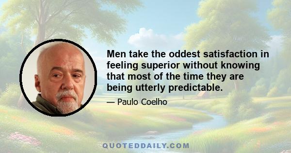 Men take the oddest satisfaction in feeling superior without knowing that most of the time they are being utterly predictable.