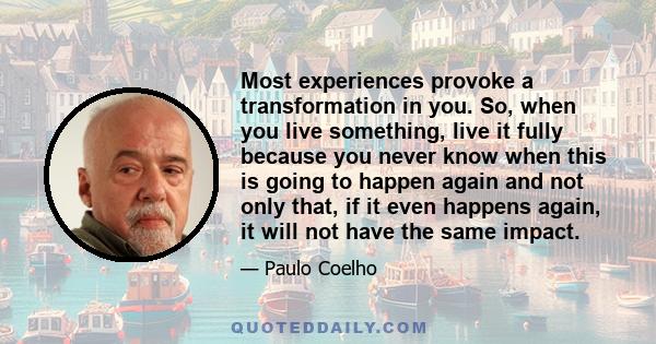 Most experiences provoke a transformation in you. So, when you live something, live it fully because you never know when this is going to happen again and not only that, if it even happens again, it will not have the