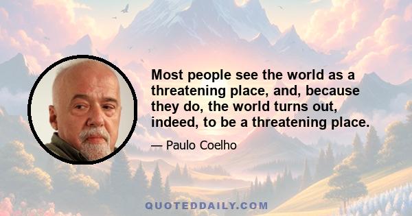 Most people see the world as a threatening place, and, because they do, the world turns out, indeed, to be a threatening place.