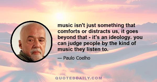 music isn't just something that comforts or distracts us, it goes beyond that - it's an ideology. you can judge people by the kind of music they listen to.