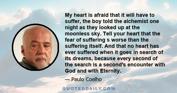 My heart is afraid that it will have to suffer, the boy told the alchemist one night as they looked up at the moonless sky. Tell your heart that the fear of suffering s worse than the suffering itself. And that no heart 