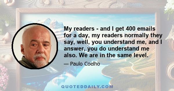 My readers - and I get 400 emails for a day, my readers normally they say, well, you understand me, and I answer, you do understand me also. We are in the same level.