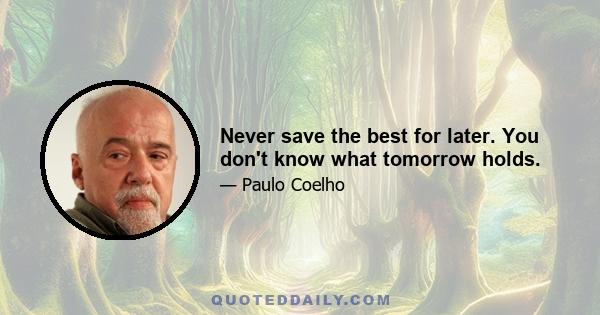 Never save the best for later. You don't know what tomorrow holds.