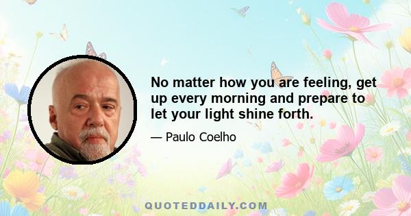 No matter how you are feeling, get up every morning and prepare to let your light shine forth.