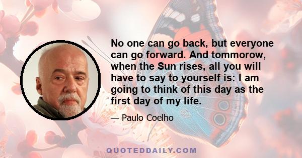 No one can go back, but everyone can go forward. And tommorow, when the Sun rises, all you will have to say to yourself is: I am going to think of this day as the first day of my life.