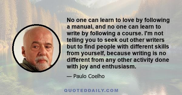 No one can learn to love by following a manual, and no one can learn to write by following a course. I'm not telling you to seek out other writers but to find people with different skills from yourself, because writing