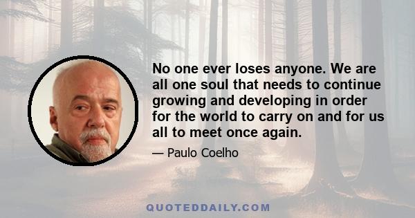 No one ever loses anyone. We are all one soul that needs to continue growing and developing in order for the world to carry on and for us all to meet once again.