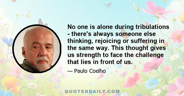 No one is alone during tribulations - there's always someone else thinking, rejoicing or suffering in the same way. This thought gives us strength to face the challenge that lies in front of us.