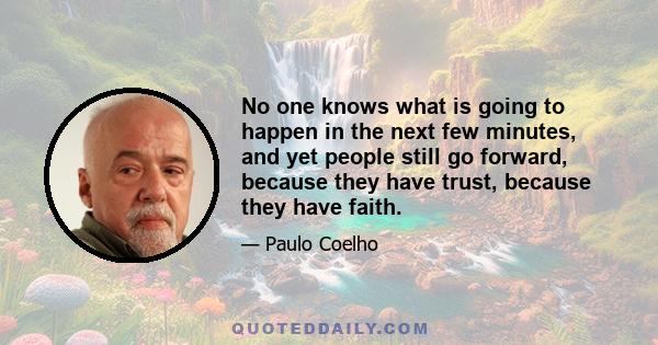 No one knows what is going to happen in the next few minutes, and yet people still go forward, because they have trust, because they have faith.