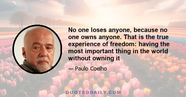 No one loses anyone, because no one owns anyone. That is the true experience of freedom: having the most important thing in the world without owning it