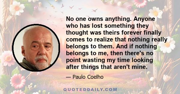 No one owns anything. Anyone who has lost something they thought was theirs forever finally comes to realize that nothing really belongs to them. And if nothing belongs to me, then there's no point wasting my time