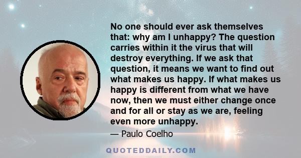 No one should ever ask themselves that: why am I unhappy? The question carries within it the virus that will destroy everything. If we ask that question, it means we want to find out what makes us happy. If what makes