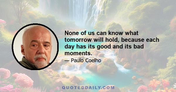 None of us can know what tomorrow will hold, because each day has its good and its bad moments.