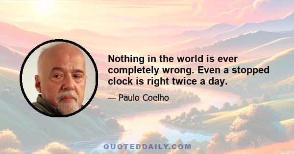 Nothing in the world is ever completely wrong. Even a stopped clock is right twice a day.