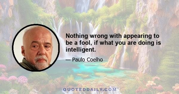 Nothing wrong with appearing to be a fool, if what you are doing is intelligent.