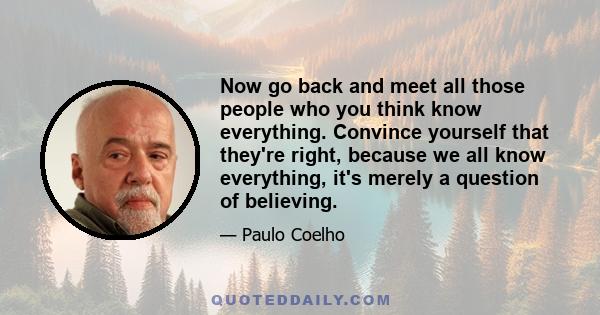 Now go back and meet all those people who you think know everything. Convince yourself that they're right, because we all know everything, it's merely a question of believing.