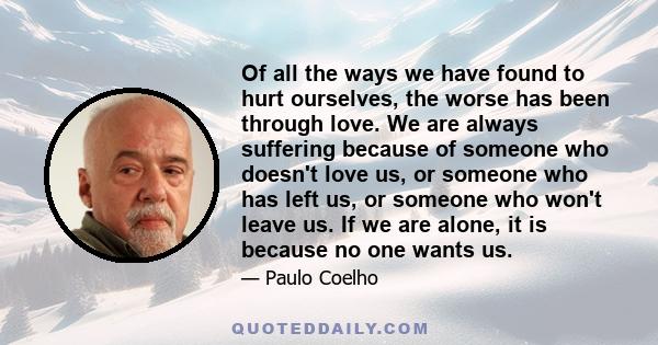 Of all the ways we have found to hurt ourselves, the worse has been through love. We are always suffering because of someone who doesn't love us, or someone who has left us, or someone who won't leave us. If we are