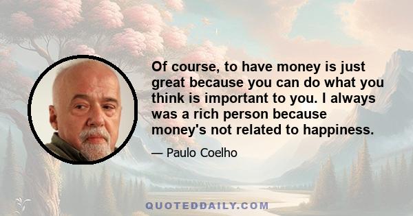 Of course, to have money is just great because you can do what you think is important to you. I always was a rich person because money's not related to happiness.